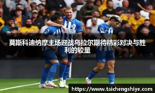 莫斯科迪纳摩主场迎战乌拉尔期待精彩对决与胜利的较量